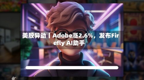 美股异动丨Adobe涨2.6%，发布Firefly AI助手