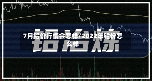 7月铅价行情会怎样/2022年铅价怎么样