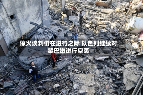 停火谈判仍在进行之际 以色列继续对黎巴嫩进行空袭