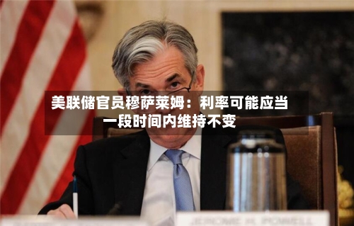 美联储官员穆萨莱姆：利率可能应当一段时间内维持不变-第2张图片