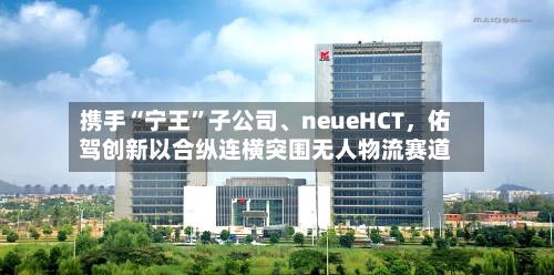 携手“宁王	”子公司、neueHCT，佑驾创新以合纵连横突围无人物流赛道-第2张图片