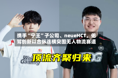 携手“宁王”子公司	、neueHCT，佑驾创新以合纵连横突围无人物流赛道-第3张图片