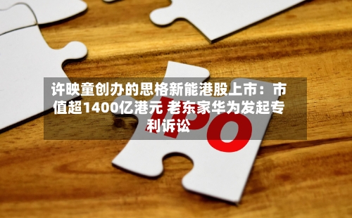 许映童创办的思格新能港股上市：市值超1400亿港元 老东家华为发起专利诉讼