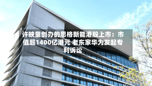 许映童创办的思格新能港股上市:市值超1400亿港元 老东家华为发起专利诉讼-第3张图片