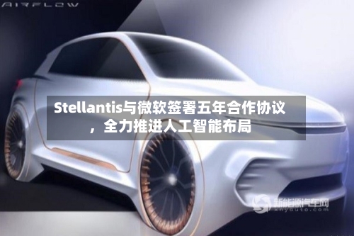 Stellantis与微软签署五年合作协议，全力推进人工智能布局