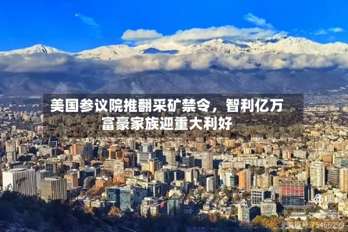 美国参议院推翻采矿禁令	，智利亿万富豪家族迎重大利好-第1张图片