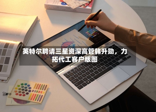 英特尔聘请三星资深高管韩升勋	，力拓代工客户版图-第2张图片