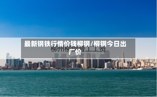 最新钢铁行情价钱柳钢/柳钢今日出厂价-第1张图片