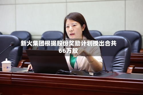 新火集团根据股份奖励计划授出合共66万股-第1张图片