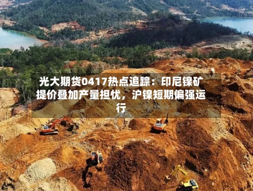 光大期货0417热点追踪：印尼镍矿提价叠加产量担忧，沪镍短期偏强运行-第2张图片