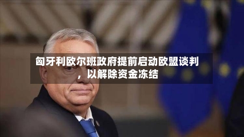 匈牙利欧尔班政府提前启动欧盟谈判，以解除资金冻结-第1张图片
