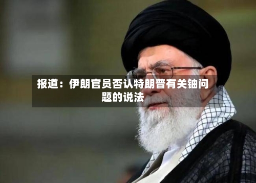 报道：伊朗官员否认特朗普有关铀问题的说法-第1张图片