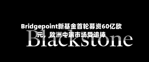 Bridgepoint新基金首轮募资60亿欧元，欧洲中端市场受追捧-第1张图片