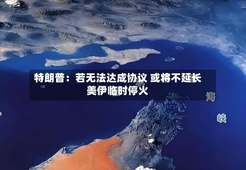 特朗普：若无法达成协议 或将不延长美伊临时停火-第2张图片