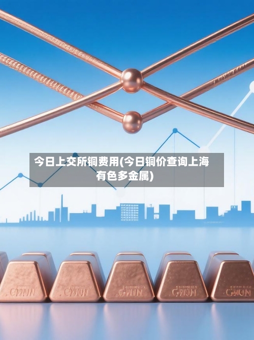 今日上交所铜费用(今日铜价查询上海有色多金属)-第2张图片