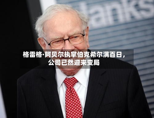 格雷格·阿贝尔执掌伯克希尔满百日，公司已然迎来变局-第2张图片