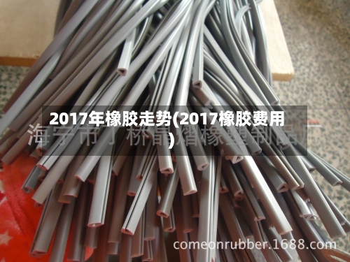 2017年橡胶走势(2017橡胶费用)-第1张图片