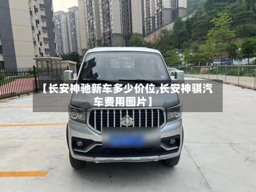 【长安神驰新车多少价位,长安神骐汽车费用图片】-第1张图片