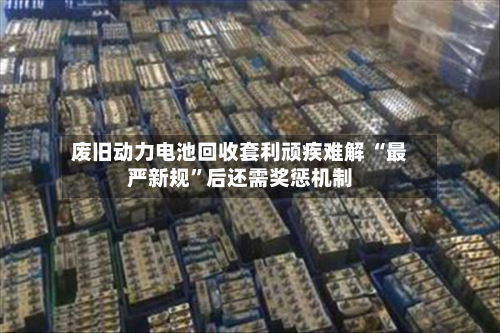 废旧动力电池回收套利顽疾难解 “最严新规”后还需奖惩机制-第1张图片