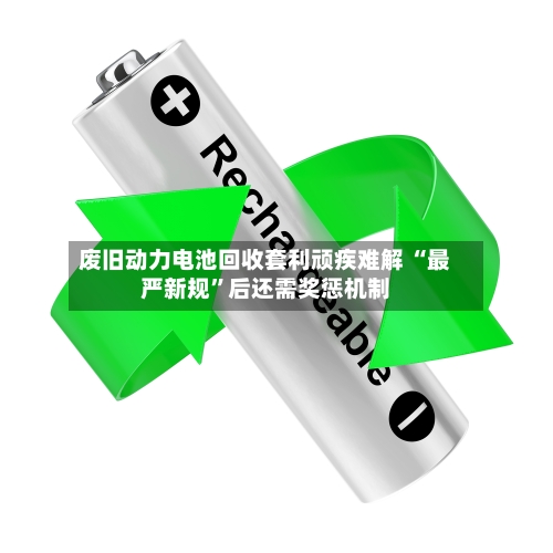 废旧动力电池回收套利顽疾难解 “最严新规”后还需奖惩机制-第2张图片