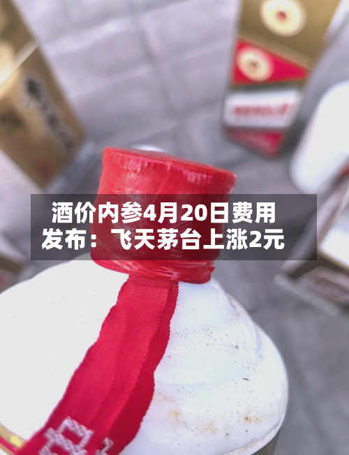 酒价内参4月20日费用发布：飞天茅台上涨2元-第1张图片