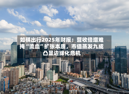 如祺出行2025年财报：营收倍增难掩“流血”扩张本质	，市值蒸发九成凸显边缘化危机-第1张图片