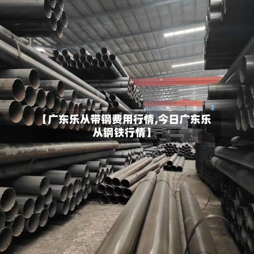 【广东乐从带钢费用行情,今日广东乐从钢铁行情】-第2张图片
