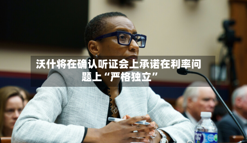 沃什将在确认听证会上承诺在利率问题上“严格独立”-第1张图片