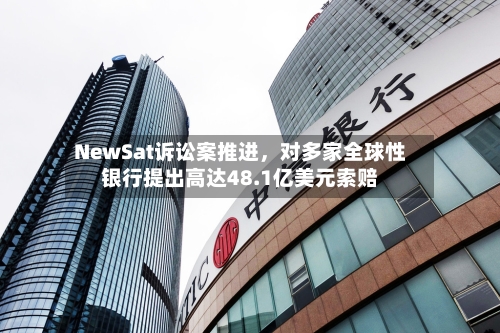 NewSat诉讼案推进	，对多家全球性银行提出高达48.1亿美元索赔-第1张图片
