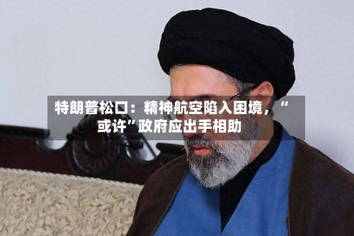 特朗普松口：精神航空陷入困境，“或许	”政府应出手相助-第1张图片