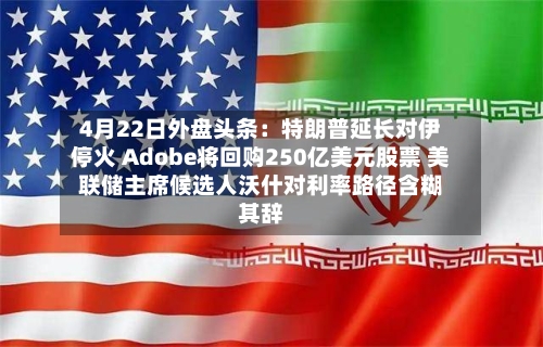 4月22日外盘头条：特朗普延长对伊停火 Adobe将回购250亿美元股票 美联储主席候选人沃什对利率路径含糊其辞-第1张图片