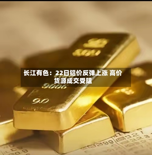 长江有色：22日铝价反弹上涨 高价货源成交受阻-第1张图片