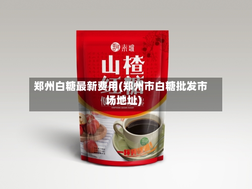 郑州白糖最新费用(郑州市白糖批发市场地址)-第3张图片