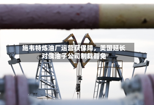 施韦特炼油厂运营获保障，美国延长对俄油子公司制裁豁免-第1张图片