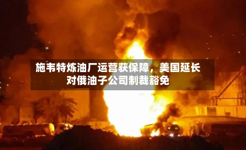 施韦特炼油厂运营获保障，美国延长对俄油子公司制裁豁免-第2张图片