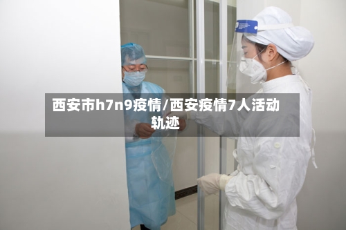 西安市h7n9疫情/西安疫情7人活动轨迹-第1张图片