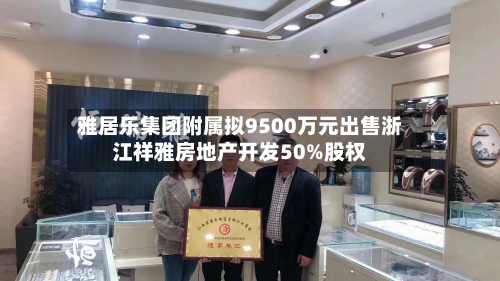 雅居乐集团附属拟9500万元出售浙江祥雅房地产开发50%股权-第2张图片