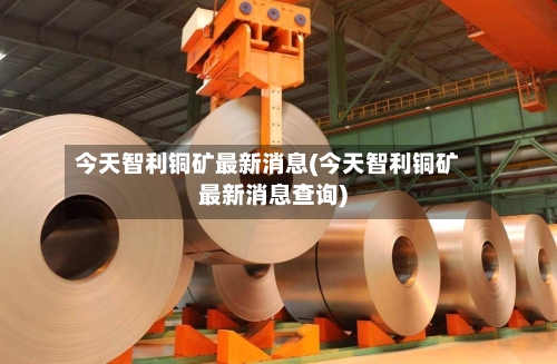 今天智利铜矿最新消息(今天智利铜矿最新消息查询)-第2张图片