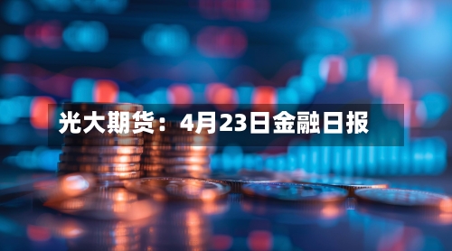 光大期货：4月23日金融日报-第1张图片
