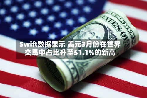 Swift数据显示 美元3月份在世界交易中占比升至51.1%的新高-第2张图片