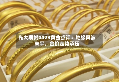 光大期货0423黄金点评：地缘风波未平	，金价走势承压-第1张图片