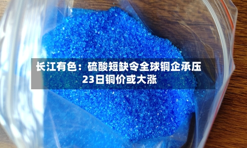 长江有色：硫酸短缺令全球铜企承压 23日铜价或大涨-第1张图片
