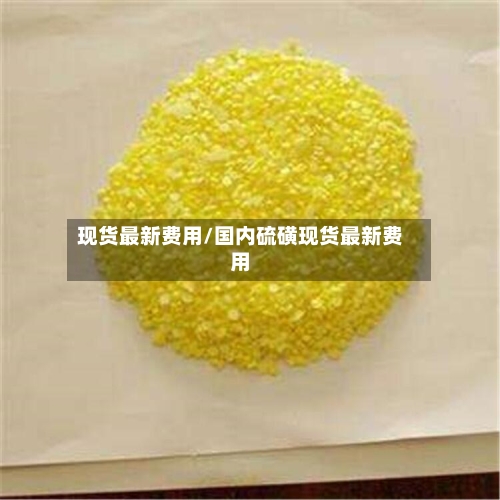 现货最新费用/国内硫磺现货最新费用-第1张图片