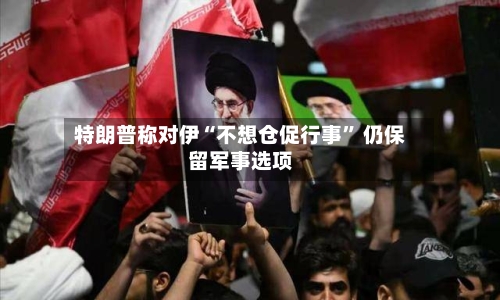 特朗普称对伊“不想仓促行事” 仍保留军事选项-第1张图片