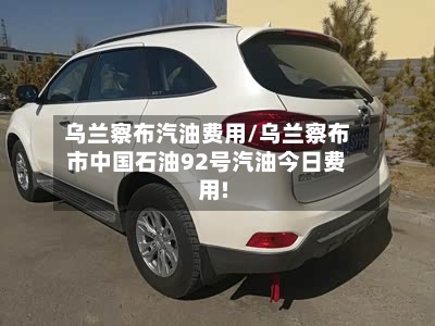 乌兰察布汽油费用/乌兰察布市中国石油92号汽油今日费用!-第1张图片