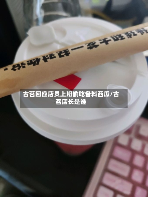 古茗回应店员上班偷吃备料西瓜/古茗店长是谁-第1张图片