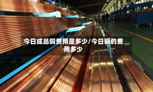 今日成品铜费用是多少/今日铜的费用多少-第1张图片