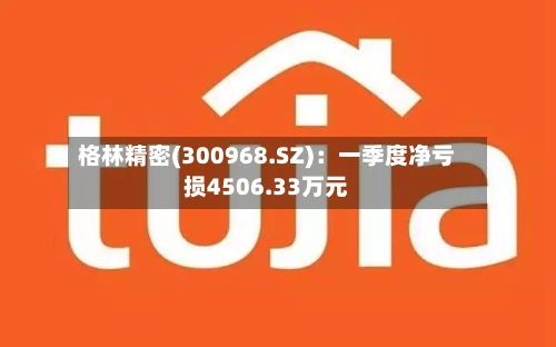 格林精密(300968.SZ)：一季度净亏损4506.33万元-第1张图片