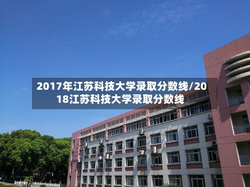 2017年江苏科技大学录取分数线/2018江苏科技大学录取分数线-第3张图片