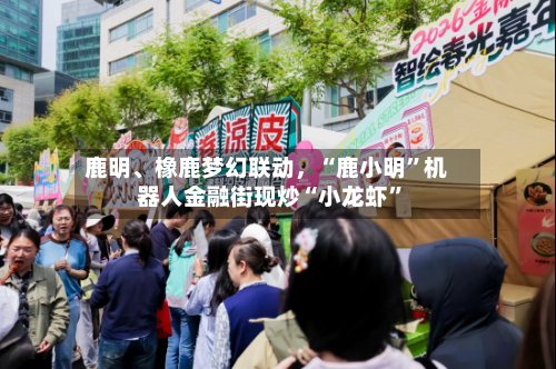 鹿明	、橡鹿梦幻联动	，“鹿小明	”机器人金融街现炒“小龙虾”-第1张图片
